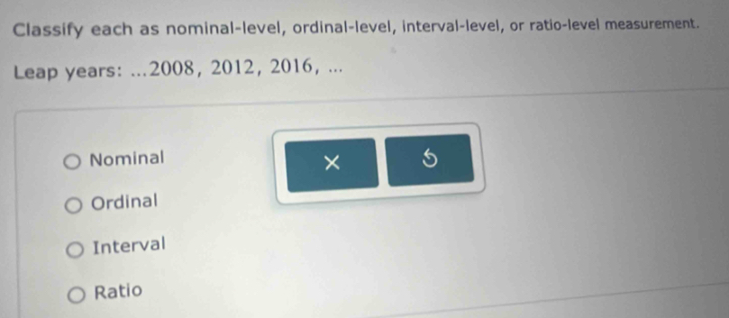 Classify each as nominal-level, ordinal-level, interval-level, or ratio-level measurement.
Leap years: ...2008, 2012,2016, ...
Nominal
× 5
Ordinal
Interval
Ratio