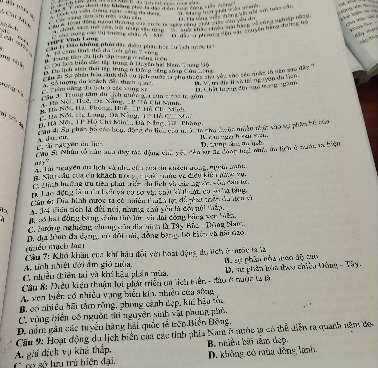 y nào dưới đây không phải là đặc điểm hoạt động viễn thông?
Câu 5. D. du lị Biên giới tự lick MCE, du lịch thể thao, mua sâm,
1 đất phía tả A. Dịch vụ viễn thông ngày cảng đa dạng. B. Mạng lưới phát triển nhanh.
Đế khả 
sường vốn đầu từ
3 Chí Minh Cầu 6. Hoạt động ngoại thương của nước ta ngày càng phát triển chủ yếu do
C. Các trung tâm lớn trên toàn cầu.
D. Hạ tầng viễn thông kết nổi với toàn cầu
A. chíh sách mở cửa, hội nhập sâu rộng. B. xuất khẩu nhiều mật hàng về công nghiệp nặng
chế biến tại chỉ
C. chú trọng các thị trường chấu A-Mg D. đầu tư phương tiện vận chuyển bảng đường bộ.
cho việc vận 
khoa họ .
đấy mạn!
khách bác   nan
THPT Vĩnh Long
tập trụ
đất nước  ) A. Tổ chức lãnh thổ du lịch gồm 7 vùng.
8.
Câu 1: Đầu không phải đặc điểm phân hóa du lịch nước ta?
ng nh ậ
B. Trung tâm du lịch tập trung ở nông thôn
C. Du lịch biển đảo tập trung ở Duyên hải Nam Trung Bộ.
D. Du lịch sinh thái tập trung ở Đồng bằng sông Cửu Long.
Câu 2: Sự phân hóa lãnh thổ du lịch nước ta phụ thuộc chủ yếu vào các nhân tố nào sau đây ?
A. Số lượng du khách đến tham quan.
B. Vị trí địa lí và tài nguyên du lịch.
rợng và
C. Tiềm năng du lịch ở các vùng xa.
D. Chất lượng đội ngũ trong ngành.
è 
Câu 3: Trung tâm du lịch quốc gia của nước ta gồm
A. Hà Nội, Huế, Đà Nẵng, TP Hồ Chí Minh.
B. Hà Nội, Hải Phòng, Huế, TP Hồ Chí Minh.
C. Hà Nội, Hạ Long, Đà Nẵng, TP Hồ Chí Minh.
ai trò đị D. Hà Nội, TP Hồ Chí Minh, Đà Nẵng, Hải Phòng.
Câu 4: Sự phân bố các hoạt động du lịch của nước ta phụ thuộc nhiều nhất vào sự phân bố của
A. dân cư,
C. tài nguyên du lịch. B. các ngành sản xuất,
D. trung tâm du lịch.
Câu 5: Nhân tố nào sau đây tác động chủ yếu đến sự đa dạng loại hình du lịch ở nước ta hiện
nay?
A. Tài nguyên du lịch và nhu cầu của du khách trong, ngoài nước.
B. Nhu cầu của du khách trong, ngoài nước và điều kiện phục vụ.
C. Định hướng ưu tiên phát triển du lịch và các nguồn vốn đầu tư.
D. Lao động làm du lịch và cơ sở vật chất kĩ thuật, cơ sở hạ tầng.
Câu 6: Địa hình nước ta có nhiều thuận lợi để phát triển du lịch vì
ao, A. 3/4 diện tích là đồi núi, nhưng chủ yếu là đồi núi thấp.
à B. có hai đồng bằng châu thổ lớn và dải đồng bằng ven biển.
C. hướng nghiêng chung của địa hình là Tây Bắc - Đông Nam.
D. địa hình đa dạng, có đồi núi, đồng bằng, bờ biển và hải đảo.
(thiếu mạch lạc)
Câu 7: Khó khăn của khí hậu đối với hoạt động du lịch ở nước ta là
A. tính nhiệt đới ẩm gió mùa.  B. sự phân hóa theo độ cao
C. nhiều thiên tai và khí hậu phân mùa.  D. sự phân hóa theo chiều Đông - Tây.
Câu 8: Điều kiện thuận lợi phát triển du lịch biển - đảo ở nước ta là
A. ven biển có nhiều vụng biển kín, nhiều cửa sông.
B. có nhiều bãi tắm rộng, phong cảnh đẹp, khí hậu tốt.
C. vùng biển có nguồn tài nguyên sinh vật phong phú.
D. nằm gần các tuyến hàng hải quốc tế trên.Biến Đông.
Câu 9: Hoạt động du lịch biển của các tỉnh phía Nam ở nước ta có thể diễn ra quanh năm đo
B. nhiều bãi tắm đẹp.
A. giá dịch vụ khá thấp.
C cơ sở lưu trú hiện đại. D. không có mùa đông lạnh.