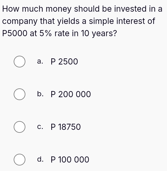 How much money should be invested in a
company that yields a simple interest of
P5000 at 5% rate in 10 years?
a. P 2500
b. P 200 000
c. P 18750
d. P 100 000