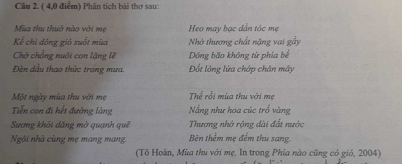 ( 4,0 điểm) Phân tích bài thơ sau: 
Mùa thu thuở nào với mẹ Heo may bạc dẫn tóc mẹ 
Kể chi dōng gió suốt mùa Nhớ thương chất nặng vai gầy 
Chờ chồng nuôi con lặng lẽ Dông bão không từ phía bể 
Đèn dầu thao thức trong mưa. Đốt lòng lửa chớp chân mây 
Một ngày mùa thu với mẹ Thế rồi mùa thu với mẹ 
Tiễn con đi hết đường làng Nắng như hoa cúc trồ vàng 
Sương khói dăng mờ quạnh quẽ Thương nhớ rộng dài đất nước 
Ngôi nhà cùng mẹ mang mang. 
Bên thềm mẹ đếm thu sang. 
(Tô Hoàn, Mùa thu với mẹ, In trong Phía nào cũng có gió, 2004)