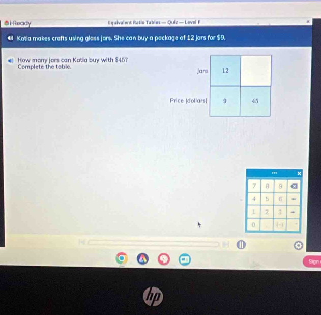 ●i-Ready Equivalent Ratio Tables — Quiz — Level F × 
Katia makes crafts using glass jars. She can buy a package of 12 jars for $9, 
@ How many jars can Katia buy with $45? 
Complete the table. 
Sign