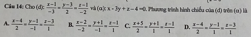 Cho (d):  (x-1)/-3 = (y-3)/2 = (z-1)/-2  và (α): x-3y+z-4=0 0. Phương trình hình chiếu của (d) trên (α) là
A.  (x-4)/2 = (y-1)/-1 = (z-3)/1  B.  (x-2)/-2 = (y+1)/-1 = (z-1)/1  C.  (x+5)/2 = (y+1)/1 = (z-1)/1  D.  (x-4)/2 = (y-1)/1 = (z-3)/1 