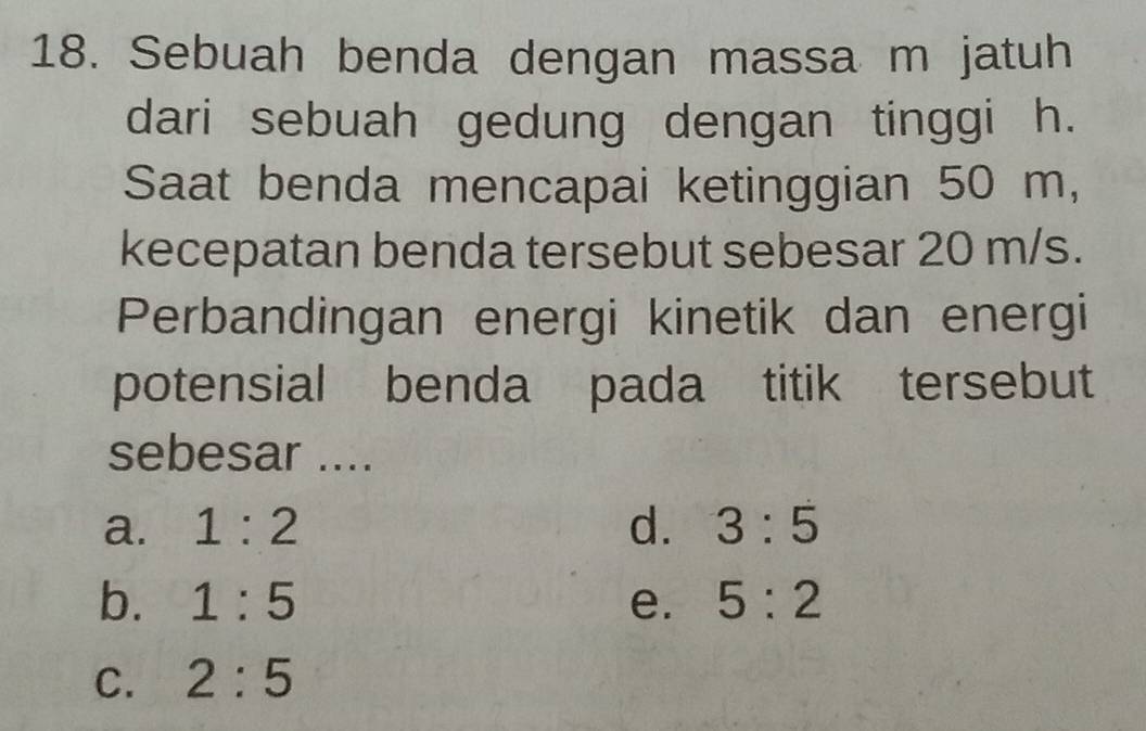 Sebuah benda dengan massa m jatuh
dari sebuah gedung dengan tinggi h.
Saat benda mencapai ketinggian 50 m,
kecepatan benda tersebut sebesar 20 m/s.
Perbandingan energi kinetik dan energi
potensial benda pada titik tersebut
sebesar ....
a. 1:2 d. 3:5
b. 1:5 e. 5:2
C. 2:5