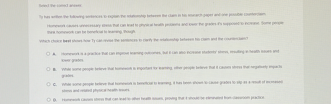 Select the correct answer.
Ty has written the following sentences to explain the relationship between the claim in his research paper and one possible counterclaim.
Homework causes unnecessary stress that can lead to physical health problems and lower the grades it's supposed to increase. Some people
think homework can be beneficial to learning, though.
Which choice best shows how Ty can revise the sentences to clarify the relationship between his claim and the counterclaim?
A. Homework is a practice that can improve learning outcomes, but it can also increase students' stress, resulting in health issues and
lower grades.
B. While some people believe that homework is important for learning, other people believe that it causes stress that negatively impacts
grades.
C. While some people believe that homework is beneficial to learning, it has been shown to cause grades to slip as a result of increased
stress and related physical health issues.
D. Homework causes stress that can lead to other health issues, proving that it should be eliminated from classroom practice.