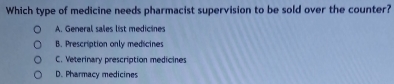 Which type of medicine needs pharmacist supervision to be sold over the counter?
A. General sales list medicines
B. Prescription only medicines
C. Veterinary prescription medicines
D. Pharmacy medicines