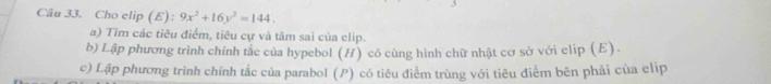 Cho elip (E) 9x^2+16y^2=144. 
a) Tìm các tiêu điểm, tiêu cự và tâm sai của clip. 
b) Lập phương trình chính tắc của hypebol (H) có cùng hình chữ nhật cơ sở với clip (E). 
c) Lập phương trình chính tắc của parabol (P) có tiêu điểm trùng với tiêu điểm bên phải của elip