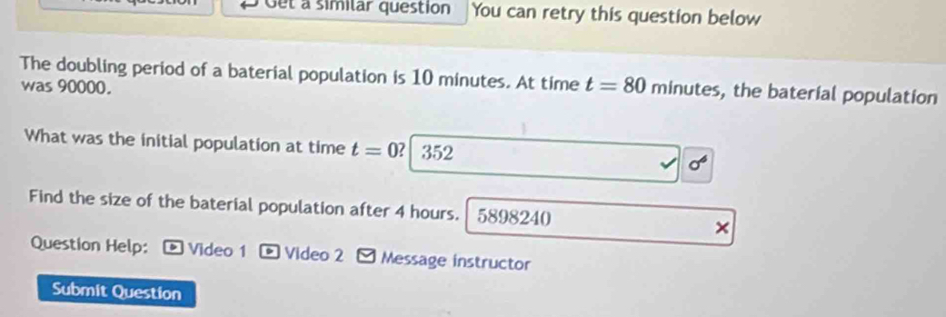 Oet a similar question You can retry this question below 
The doubling period of a baterial population is 10 minutes. At time t=80 minutes , the baterial population 
was 90000. 
What was the initial population at time t=0 ？ 352
p
Find the size of the baterial population after 4 hours. 5898240 × 
Question Help: D Video 1 * Video 2 - Message instructor 
Submit Question