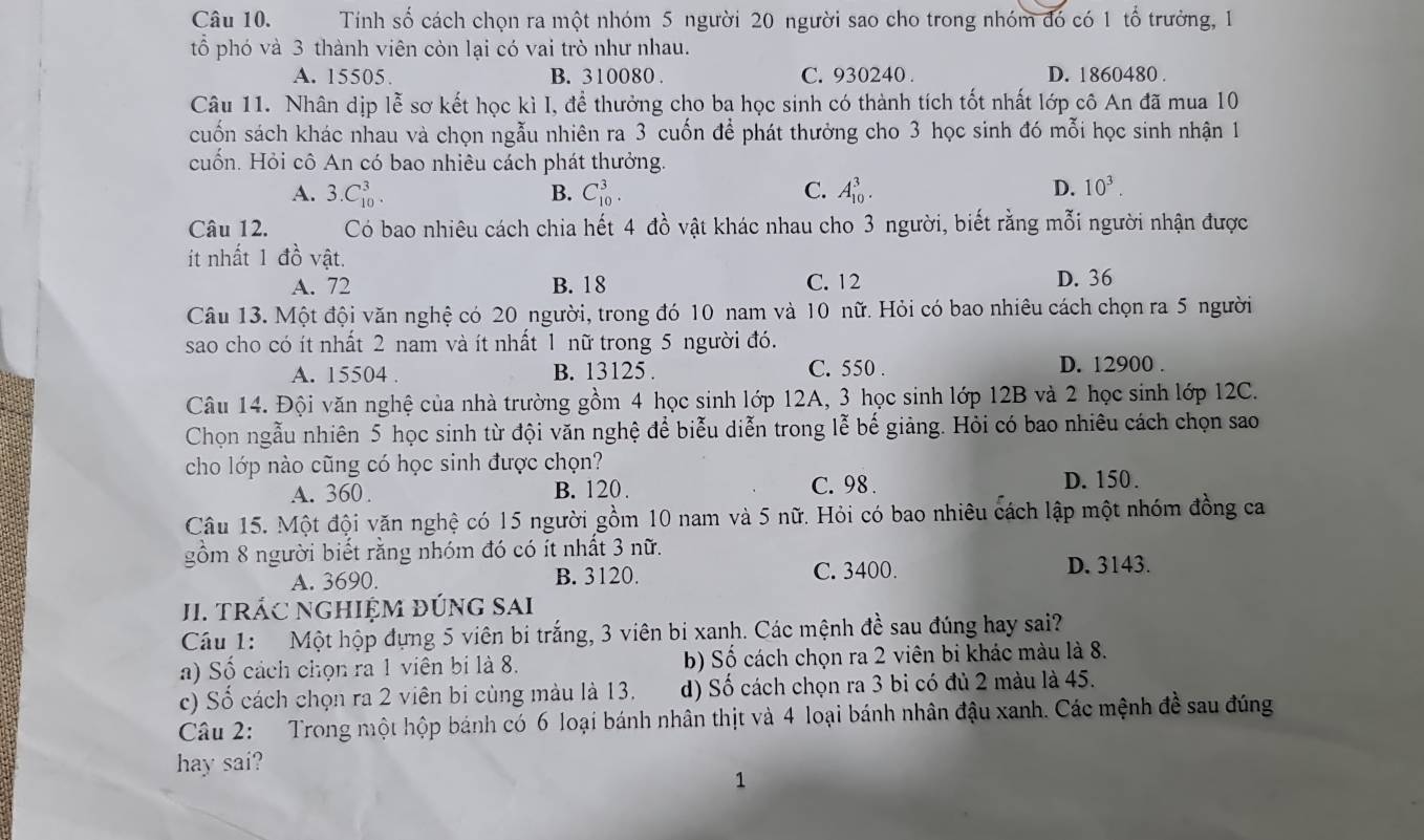 Tính số cách chọn ra một nhóm 5 người 20 người sao cho trong nhóm đó có 1 tổ trưởng, 1
tổ phó và 3 thành viên còn lại có vai trò như nhau.
A. 15505. B. 310080 . C. 930240 . D. 1860480 .
Câu 11. Nhân dịp lễ sơ kết học kì I, để thưởng cho ba học sinh có thành tích tốt nhất lớp cô An đã mua 10
cuốn sách khác nhau và chọn ngẫu nhiên ra 3 cuốn để phát thưởng cho 3 học sinh đó mỗi học sinh nhận 1
cuốn. Hỏi cô An có bao nhiêu cách phát thưởng.
A. 3.C_(10)^3. C_(10)^3. C. A_(10)^3. D. 10^3.
B.
Câu 12. Có bao nhiêu cách chia hết 4 đồ vật khác nhau cho 3 người, biết rằng mỗi người nhận được
ít nhất 1 đồ vật.
A. 72 B. 18 C. 12 D. 36
Câu 13. Một đội văn nghệ có 20 người, trong đó 10 nam và 10 nữ. Hỏi có bao nhiêu cách chọn ra 5 người
sao cho có ít nhất 2 nam và ít nhất 1 nữ trong 5 người đó.
A. 15504 . B. 13125 . C. 550 .
D. 12900 .
Câu 14. Đội văn nghệ của nhà trường gồm 4 học sinh lớp 12A, 3 học sinh lớp 12B và 2 học sinh lớp 12C.
Chọn ngẫu nhiên 5 học sinh từ đội văn nghệ để biểu diễn trong lễ bế giảng. Hỏi có bao nhiêu cách chọn sao
cho lớp nào cũng có học sinh được chọn? D. 150.
A. 360. B. 120. C. 98.
Câu 15. Một đội văn nghệ có 15 người gồm 10 nam và 5 nữ. Hỏi có bao nhiêu cách lập một nhóm đồng ca
gồm 8 người biết rằng nhóm đó có ít nhất 3 nữ.
A. 3690. B. 3120. C. 3400. D. 3143.
JI. TRÁC NGHIỆM ĐÚNG SAI
Cu 1: Một hộp đựng 5 viên bi trắng, 3 viên bi xanh. Các mệnh đề sau đúng hay sai?
a) Số cách chọn ra 1 viên bi là 8. b) Số cách chọn ra 2 viên bi khác màu là 8.
c) Số cách chọn ra 2 viên bi cùng màu là 13. d) Số cách chọn ra 3 bi có đủ 2 màu là 45.
Câu 2: Trong một hộp bánh có 6 loại bánh nhân thịt và 4 loại bánh nhân đậu xanh. Các mệnh đề sau đúng
hay sai?
1