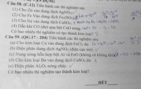 An đụng 
Câu 58. (C.12) Tiến hành các thí nghiệm sau 
(1) Cho Zn vào dung dịch AgNO_3; 
(2) Cho Fe Vào dung dịch Fe_2(SO_4)
(3) Cho Na vào dung dịch CuSO₄; X
(4) Dẫn khí CO (dư) qua bột CuO nóng. 
Có bao nhiêu thí nghiệm có tạo thành kim loại? 
Câu 59. (QG.17 - 204) Tiến hành các thí nghiệm sau: 
(a) Cho kim loại Cu vào dung dịch FeCl_3 du. 
(b) Điện phân dung dịch AgNO_3 (điện cực trơ). 
(c) Nung nóng hỗn hợp bột Al và FeO (không có không kh 
(d) Cho kim loại Ba vào dung dịch CuSO_4 du. 
(e) Điện phân Al_2O_3 nóng chảy. 
Có bao nhiêu thí nghiệm tạo thành kim loại? 
_ 
hét 
_