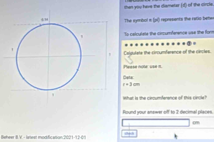 then you have the diameter (d) of the circle. 
The symbol π (pi) represents the ratio betw 
To calculate the circumference use the form 
Caldulate the ciroumference of the circles. 
Please note: use n. 
Dats:
r=3cm
What is the circumference of this circle? 
Round your answer off to 2 decimal places.
cm
check 
Beheer B.V. - latest modification:2021-12-01