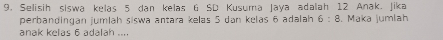 Selisih siswa kelas 5 dan kelas 6 SD Kusuma Jaya adalah 12 Anak. Jika 
perbandingan jumlah siswa antara kelas 5 dan kelas 6 adalah 6:8. Maka jumlah 
anak kelas 6 adalah ....