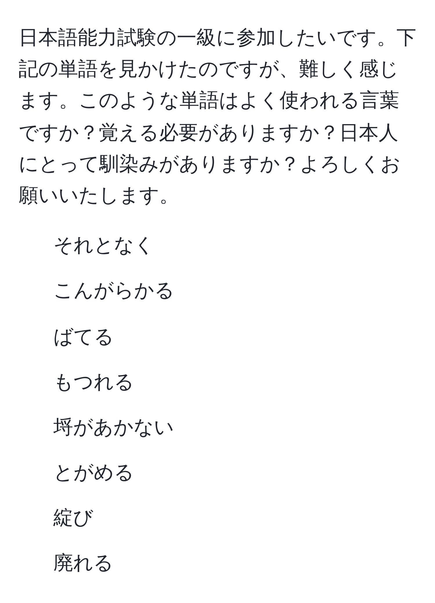 日本語能力試験の一級に参加したいです。下記の単語を見かけたのですが、難しく感じます。このような単語はよく使われる言葉ですか？覚える必要がありますか？日本人にとって馴染みがありますか？よろしくお願いいたします。  
- それとなく  
- こんがらかる  
- ばてる  
- もつれる  
- 埒があかない  
- とがめる  
- 綻び  
- 廃れる