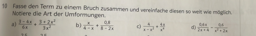 Fasse den Term zu einem Bruch zusammen und vereinfache diesen so weit wie möglich.
Notiere die Art der Umformungen.
a)  (3-4x)/6x + (3+2x^2)/3x^2  b)  x/4-x + (0,8)/8-2x  c)  4/x-x^2 + 4x/x^4  d)  (0,6x)/2x+4 - (0,6)/x^2+2x 