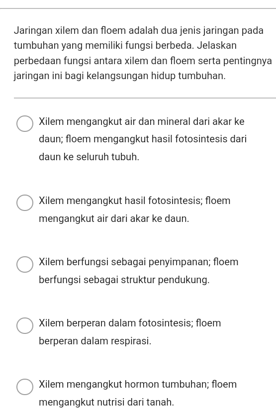 Jaringan xilem dan floem adalah dua jenis jaringan pada
tumbuhan yang memiliki fungsi berbeda. Jelaskan
perbedaan fungsi antara xilem dan floem serta pentingnya
jaringan ini bagi kelangsungan hidup tumbuhan.
Xilem mengangkut air dan mineral dari akar ke
daun; floem mengangkut hasil fotosintesis dari
daun ke seluruh tubuh.
Xilem mengangkut hasil fotosintesis; floem
mengangkut air dari akar ke daun.
Xilem berfungsi sebagai penyimpanan; floem
berfungsi sebagai struktur pendukung.
Xilem berperan dalam fotosintesis; floem
berperan dalam respirasi.
Xilem mengangkut hormon tumbuhan; floem
mengangkut nutrisi dari tanah.