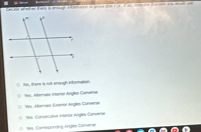 Decide whetter there is enough informetion to prove thas in ls If so, stare the themer you would use
No, there is not enough information.
Yes. Altertate Interior Angles Converse
Yes, Aterrate Exteríor Angles Converse
Yes. Consecutive Interíor Angles Converse
Yes. Corresponding Angles Converse