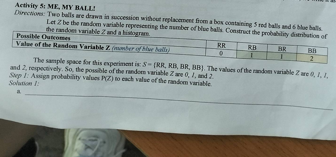 Activity 5: ME, MY BALL! 
Directions: Two balls are drawn in succession without replacement from a box containing 5 red balls and 6 blue balls. 
Let Z be the random variable representing the number of blue balls. Con 
the random vari
S= RR,RB,BR,BB. The values of the random variable Z are 0, 1, 1, 
and 2, respectively. So, the possible of the random variable Z are 0, 1, and 2. 
Step 1 : Assign probability values P(Z) to each value of the random variable. 
Solution 1: 
a. 
_ 
_