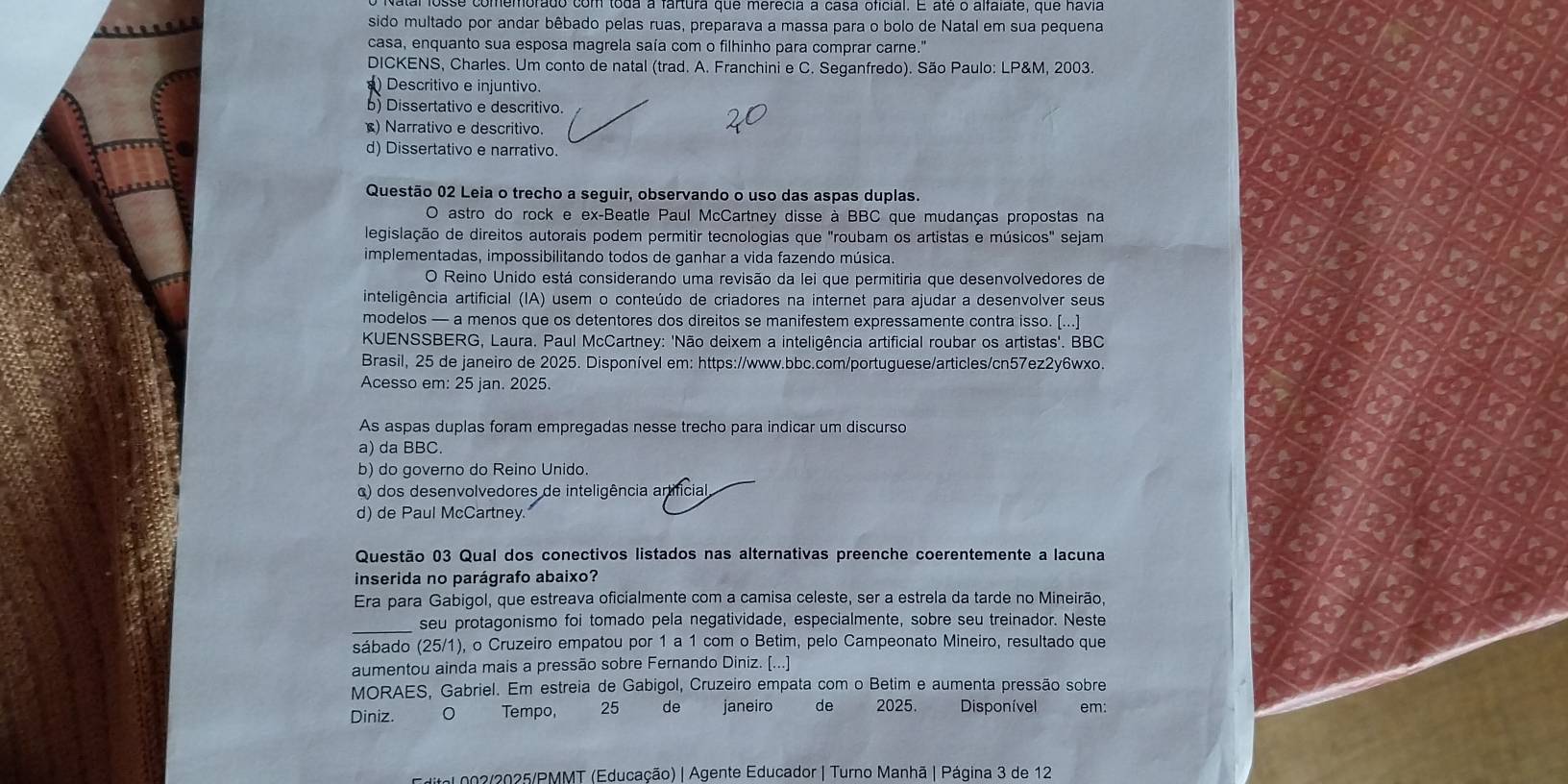 sido multado por andar bêbado pelas ruas, preparava a massa para o bolo de Natal em sua pequena
casa, enquanto sua esposa magrela saía com o filhinho para comprar carne.'
DICKENS, Charles. Um conto de natal (trad. A. Franchini e C. Seganfredo). São Paulo: LP&M, 2003.
) Descritivo e injuntivo.
b) Dissertativo e descritivo.
) Narrativo e descritivo.
d) Dissertativo e narrativo.
Questão 02 Leia o trecho a seguir, observando o uso das aspas duplas.
O astro do rock e ex-Beatle Paul McCartney disse à BBC que mudanças propostas na
legislação de direitos autorais podem permitir tecnologias que "roubam os artistas e músicos" sejam
implementadas, impossibilitando todos de ganhar a vida fazendo música.
O Reino Unido está considerando uma revisão da lei que permitiria que desenvolvedores de
inteligência artificial (IA) usem o conteúdo de criadores na internet para ajudar a desenvolver seus
modelos — a menos que os detentores dos direitos se manifestem expressamente contra isso. [...]
KUENSSBERG, Laura. Paul McCartney: 'Não deixem a inteligência artificial roubar os artistas'. BBC
Brasil, 25 de janeiro de 2025. Disponível em: https://www.bbc.com/portuguese/articles/cn57ez2y6wxo.
Acesso em: 25 jan. 2025.
As aspas duplas foram empregadas nesse trecho para indicar um discurso
a) da BBC.
b) do governo do Reino Unido.
α) dos desenvolvedores de inteligência artificial
d) de Paul McCartney.
Questão 03 Qual dos conectivos listados nas alternativas preenche coerentemente a lacuna
inserida no parágrafo abaixo?
Era para Gabigol, que estreava oficialmente com a camisa celeste, ser a estrela da tarde no Mineirão,
_seu protagonismo foi tomado pela negatividade, especialmente, sobre seu treinador. Neste
sábado (25/1), o Cruzeiro empatou por 1 a 1 com o Betim, pelo Campeonato Mineiro, resultado que
aumentou ainda mais a pressão sobre Fernando Diniz. [...]
MORAES, Gabriel. Em estreia de Gabigol, Cruzeiro empata com o Betim e aumenta pressão sobre
Diniz. Tempo, 25 de janeiro de 2025. Disponível em:
Mital 002/2025/PMMT (Educação) | Agente Educador | Turno Manhã | Página 3 de 12