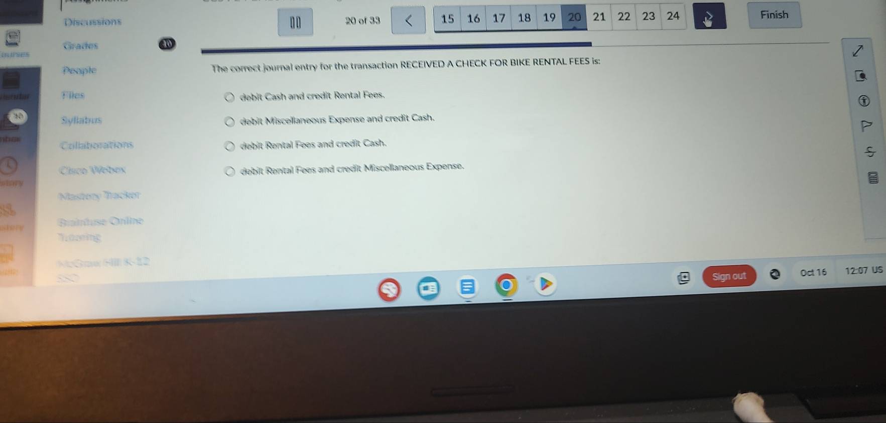 Discussions 20 of 33 15 16 17 18 19 20 21 22 23 24
10 
Finish 
Grades a 

People The correct journal entry for the transaction RECEIVED A CHECK FOR BIKE RENTAL FEES is: 
ator Files debit Cash and credit Rental Fees. 
Syllabus debit Miscellaneous Expense and credit Cash. 
n he Collatorations debit Rental Fees and credit Cash. 
Clsco Webex debit Rental Fees and credit Miscellaneous Expense. 
Masteny Trackor 
Bttuse Gnine 
Thazing 
NcGae HIIl 8-12 
ths 
out Oct 16 12:07 US