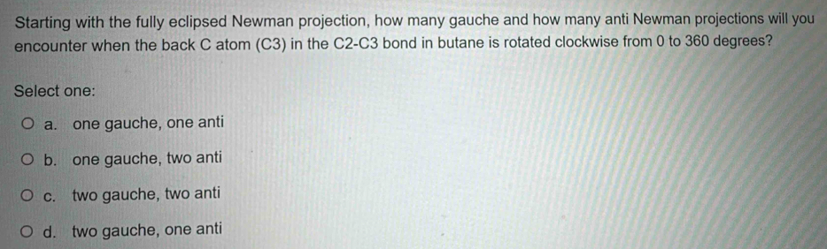 Starting with the fully eclipsed Newman projection, how many gauche and how many anti Newman projections will you
encounter when the back C atom (C3) in the C2-C3 bond in butane is rotated clockwise from 0 to 360 degrees?
Select one:
a. one gauche, one anti
b. one gauche, two anti
c. two gauche, two anti
d. two gauche, one anti