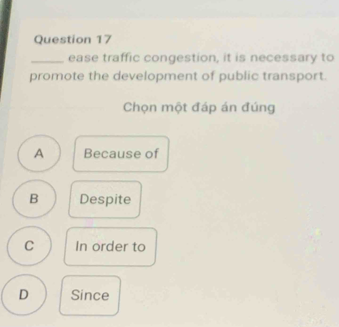 ease traffic congestion, it is necessary to
promote the development of public transport.
Chọn một đáp án đúng
A Because of
B Despite
C In order to
D Since