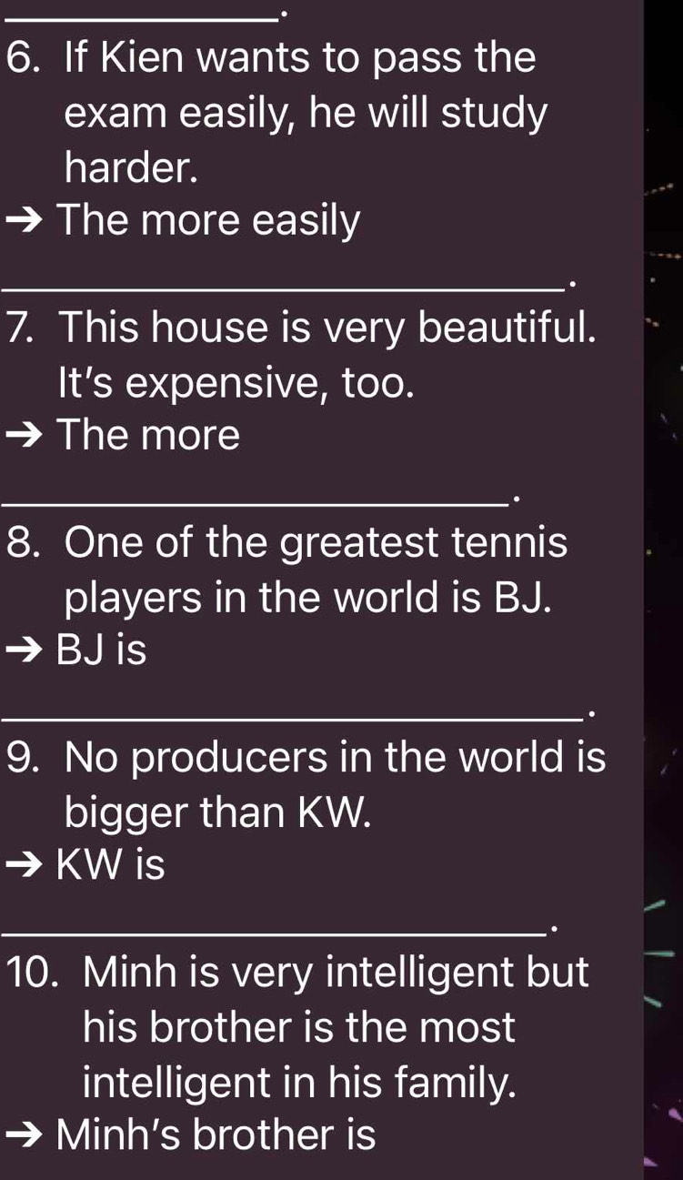 If Kien wants to pass the 
exam easily, he will study 
harder. 
The more easily 
_ 
_ 
_. 
7. This house is very beautiful. 
It’s expensive, too. 
The more 
_ 
. 
8. One of the greatest tennis 
players in the world is BJ. 
BJ is 
_. 
9. No producers in the world is 
bigger than KW.
KW is 
_ 
_. 
10. Minh is very intelligent but 
his brother is the most 
intelligent in his family. 
Minh's brother is