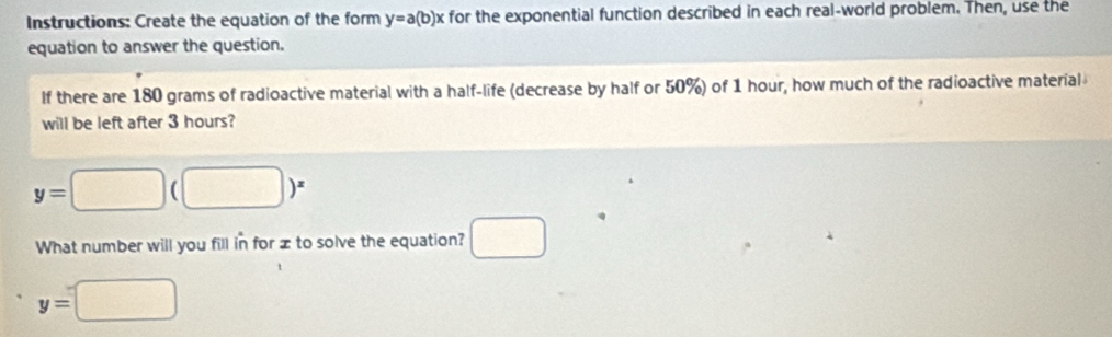 Instructions: Create the equation of the form y=a(b)x for the exponential function described in each real-world problem. Then, use the 
equation to answer the question. 
If there are 180 grams of radioactive material with a half-life (decrease by half or 50%) of 1 hour, how much of the radioactive material 
will be left after 3 hours?
y=□ (□ )^x
What number will you fill in for x to solve the equation? □
y=□