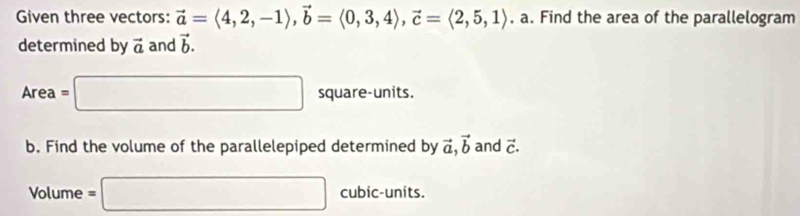 Given three vectors: vector a=langle 4,2,-1rangle , vector b=langle 0,3,4rangle , vector c=langle 2,5,1rangle , a. Find the area of the parallelogram 
determined by vector a and vector b.
Area=□ square-units. 
b. Find the volume of the parallelepiped determined by vector a, vector b and vector C. 
Volume =□ cubic-units.