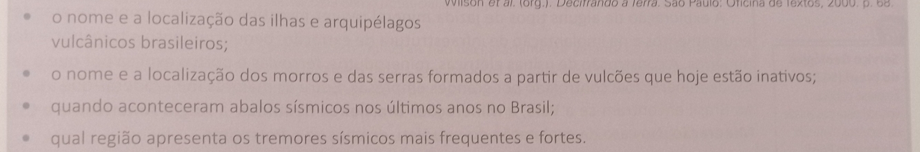 Wilson et al. (org.). Decifrando a Terra. São Paulo: Oficina de Textos, 2000. p. 68. 
o nome e a localização das ilhas e arquipélagos 
vulcânicos brasileiros; 
o nome e a localização dos morros e das serras formados a partir de vulcões que hoje estão inativos; 
quando aconteceram abalos sísmicos nos últimos anos no Brasil; 
qual região apresenta os tremores sísmicos mais frequentes e fortes.