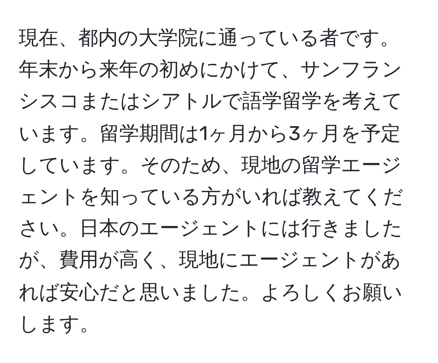 現在、都内の大学院に通っている者です。年末から来年の初めにかけて、サンフランシスコまたはシアトルで語学留学を考えています。留学期間は1ヶ月から3ヶ月を予定しています。そのため、現地の留学エージェントを知っている方がいれば教えてください。日本のエージェントには行きましたが、費用が高く、現地にエージェントがあれば安心だと思いました。よろしくお願いします。