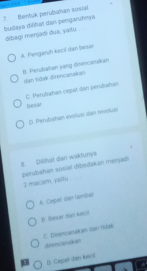 spot prbd : 1 konek 
*
7. Bentuk perubahan sosial
budaya dilihat dari pengaruhnya
dibagi menjadi dua, yaitu . . .
A. Pengaruh kecil dan besar
B. Perubahan yang direncanakan
dan tidak direncanakan
C. Perubahan cepat dan perubahan
besar
D. Perubahan evolusi dan revolusi
*
8. Dilihat dari waktunya
perubahan sosial dibedakan menjadi
2 macam, yaitu . . . .
A. Cepat dan lambat
B. Besar dan keci!
C. Direncanakan dan tidak
direncanakan
D. Cepat dan kecil