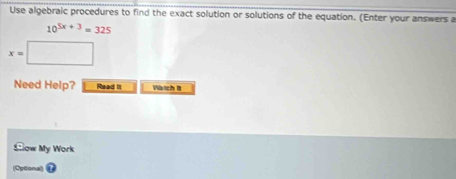 Use algebraic procedures to find the exact solution or solutions of the equation. (Enter your answers a
10^(5x+3)=325
x= □ 
Need Help? Read It Hätch t 
Slow My Work 
(Optional)