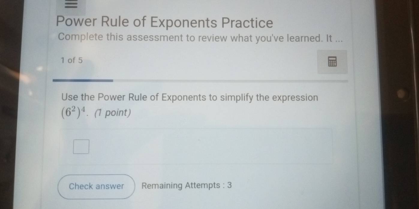 = 
Power Rule of Exponents Practice 
Complete this assessment to review what you've learned. It ... 
1 of 5 
Use the Power Rule of Exponents to simplify the expression
(6^2)^4. (1 point) 
Check answer Remaining Attempts : 3