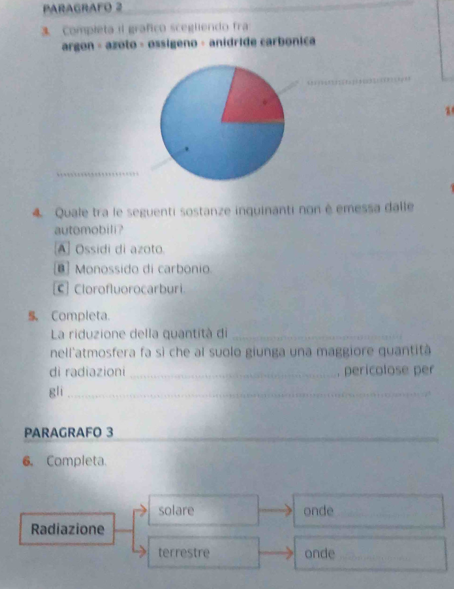 PARAGRAFO 2
3. Completa il grafico scegliendo fra
argon - azoto · ossígeno - anidride carbonica
_
_
4 Quale tra le seguenti sostanze inquinanti non é emessa dalle
automobili?
A] Ossidi di azoto.
Monossido di carbonio.
€ Clorofluorocarburi.
S Completa.
La riduzione della quantità di_
nell'atmosfera fa sì che al suolo giunga una maggiore quantità
di radiazioni _, pericolose per
gli_
_
PARAGRAFO 3
_
6. Completa.
solare onde_
Radiazione
terrestre onde_