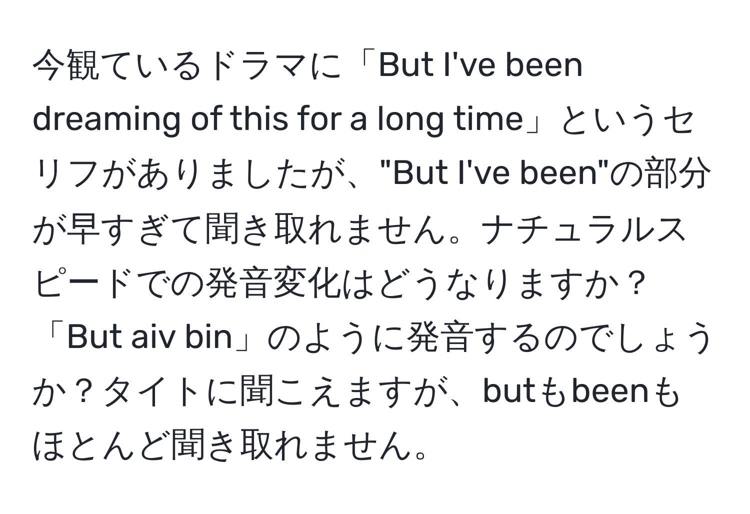 今観ているドラマに「But I've been dreaming of this for a long time」というセリフがありましたが、"But I've been"の部分が早すぎて聞き取れません。ナチュラルスピードでの発音変化はどうなりますか？「But aiv bin」のように発音するのでしょうか？タイトに聞こえますが、butもbeenもほとんど聞き取れません。