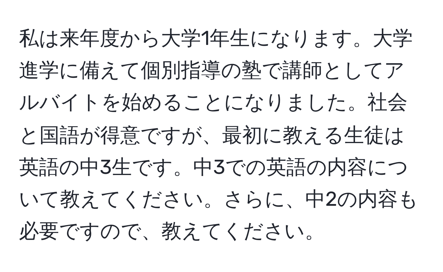 私は来年度から大学1年生になります。大学進学に備えて個別指導の塾で講師としてアルバイトを始めることになりました。社会と国語が得意ですが、最初に教える生徒は英語の中3生です。中3での英語の内容について教えてください。さらに、中2の内容も必要ですので、教えてください。