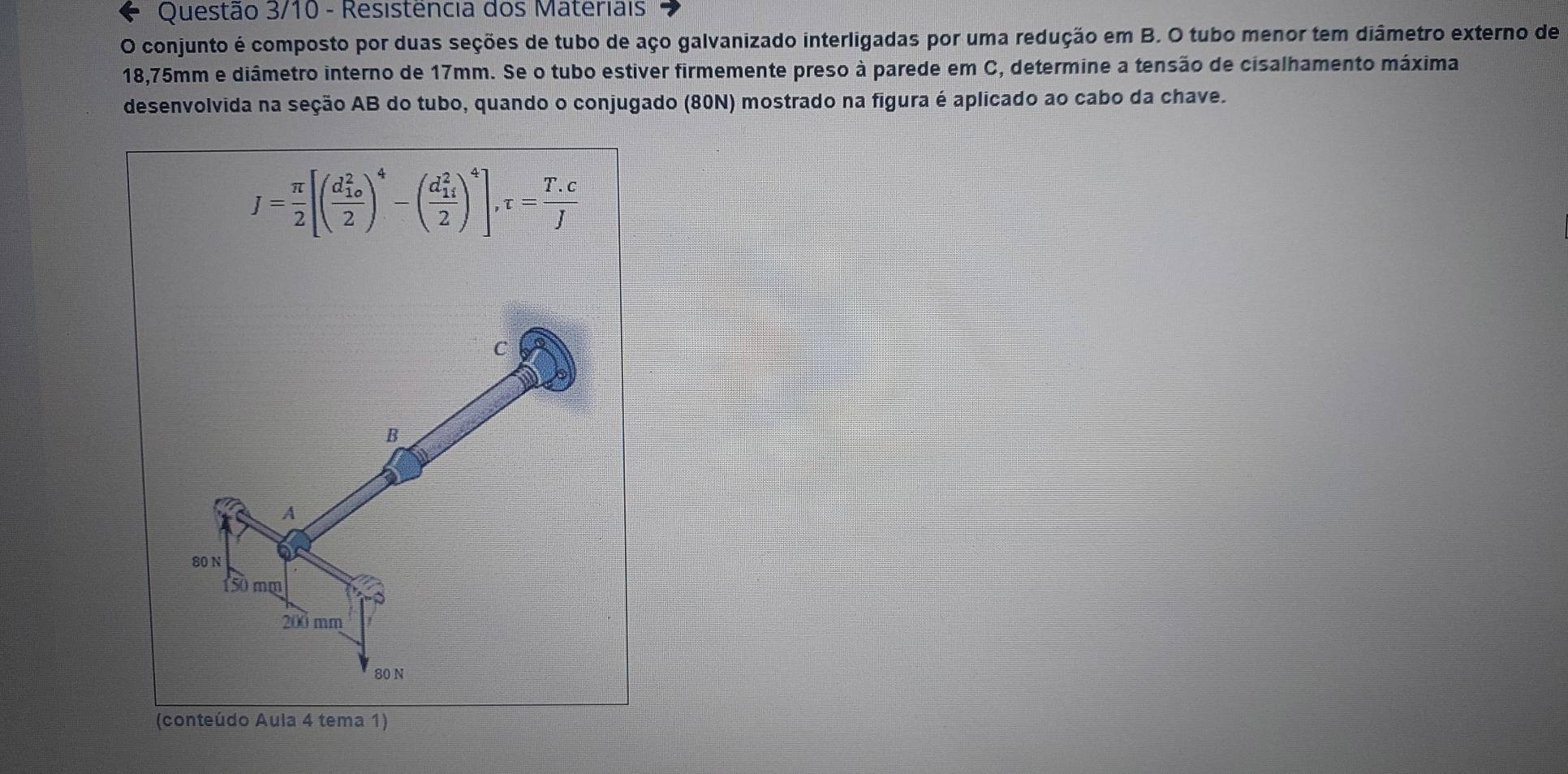 Questão 3/10 - Resistência dos Materiais 
O conjunto é composto por duas seções de tubo de aço galvanizado interligadas por uma redução em B. O tubo menor tem diâmetro externo de
18,75mm e diâmetro interno de 17mm. Se o tubo estiver firmemente preso à parede em C, determine a tensão de cisalhamento máxima 
desenvolvida na seção AB do tubo, quando o conjugado (80N) mostrado na figura é aplicado ao cabo da chave.
J= π /2 [(frac (d_10)^22)^4-(frac (d_14)^22)^4], tau = (T.c)/J 
C
B 
A
80 N
50 mm
200 mm
80 N
(conteúdo Aula 4 tema 1)