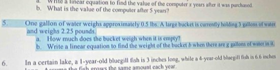 white a linear equation to find the value of the computer x years after it was purchased 
b. What is the value of the computer after 5 years? 
5. One gallon of water weighs approximately 0.5 lbs. A large bucket is currently holding 3 gallons of water 
and weighs 2.25 pounds. 
a. How much does the bucket weigh when it is empty? 
b. Write a linear equation to find the weight of the bucket 6 when there are g gallons of water in it 
6. In a certain lake, a 1-year-old bluegill fish is 3 inches long, while a 4-year-old bluegill fish is 6.6 inches
me the fish grows the same amount each year.