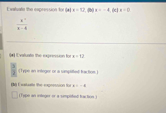 Evaluate the expression for (a) x=12 ,(b) x=-4 , (c) x=0.
 x°/x-4 
(a) Evaluate the expression for x=12.
 3/2  (Type an integer or a simplified fraction.) 
(b) Evaluate the expression for x=-4. 
(Type an integer or a simplified fraction.)