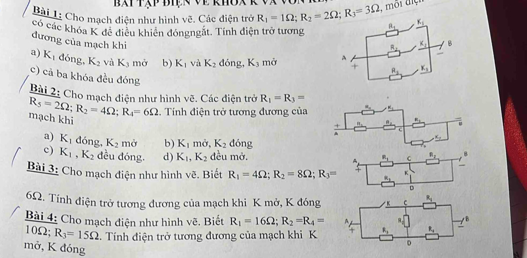 bài tập điện về khoa k và
Bài 1: Cho mạch điện như hình vẽ. Các điện trở R_1=1Omega ;R_2=2Omega ;R_3=3Omega , môi đệ
có các khóa K để điều khiển đóngngắt. Tính điện trở tương
đương của mạch khi
a) K_1 đóng, K_2 và K_3 mở b) K_1 và K_2 đóng, K_3 mở
c) cả ba khóa đều đóng 
Bài 2: Cho mach điện như hình vẽ. Các điện trở R_1=R_3=
mạch khi R_5=2Omega ;R_2=4Omega ;R_4=6Omega. Tính điện trở tương đương của
a) K_1 đóng, K_2 mở b) K_1 mở, K_2 dóng
c) K_1,K_2 đều đóng. d) K_1,K_2 đều mở.
Bài 3: Cho mạch điện như hình vẽ. Biết R_1=4Omega ;R_2=8Omega ;R_3=
6Ω. Tính điện trở tương đương của mạch khi K mở, K đóng
Bài 4: Cho mạch điện như hình vẽ. Biết R_1=16Omega ;R_2=R_4=
10Ω; R_3=15Omega.   Tnh điện trở tương đương của mạch khi K
mở, K đóng