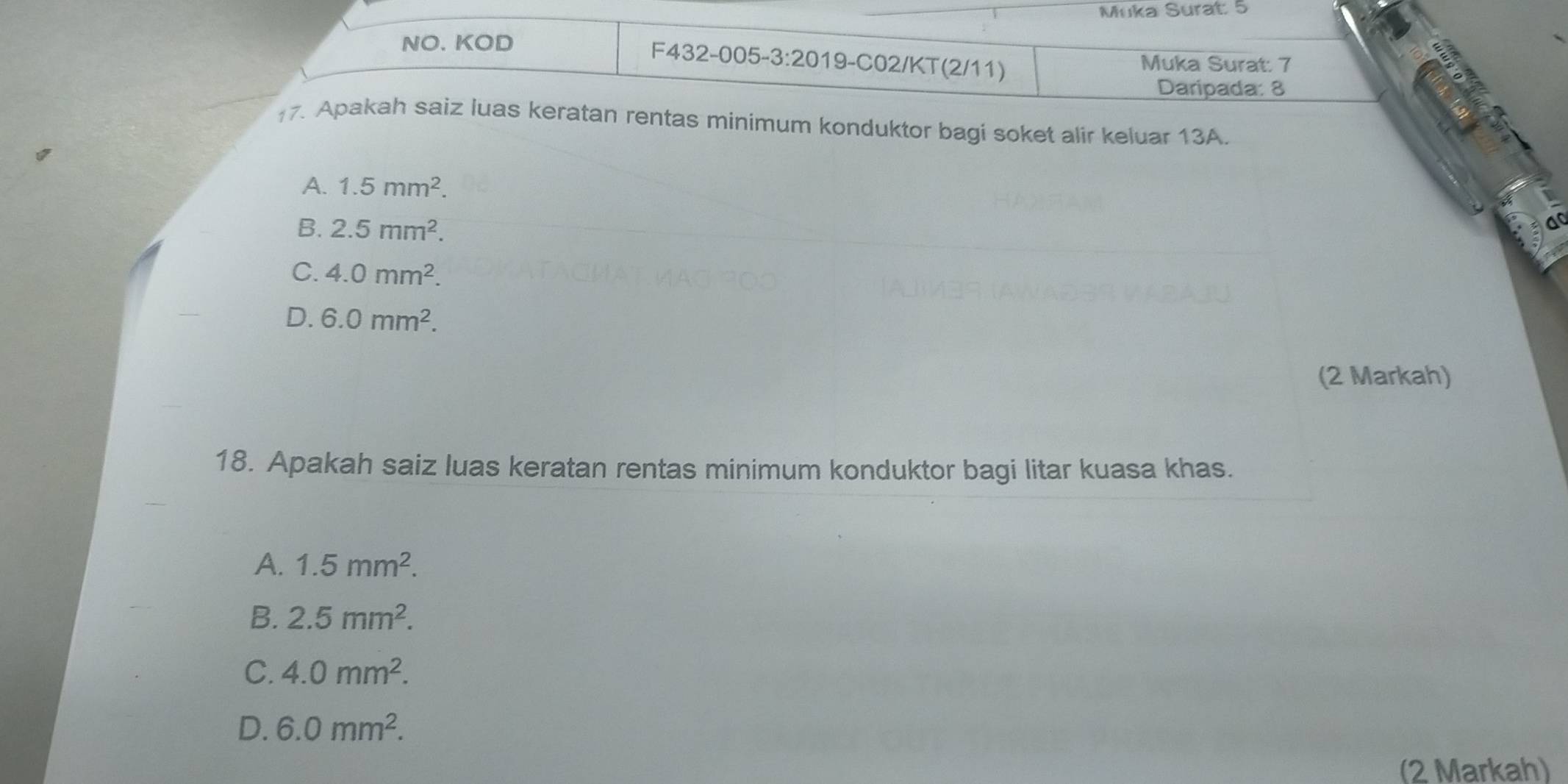 Muka Surat: 5
NO. KOD
F432-005-3:2019-C02/KT(2/11) Muka Surat: 7
Daripada: 8
17. Apakah saiz luas keratan rentas minimum konduktor bagi soket alir keluar 13A.
A. 1.5mm^2.
B. 2.5mm^2.
C. 4.0mm^2.
D. 6.0mm^2. 
(2 Markah)
18. Apakah saiz luas keratan rentas minimum konduktor bagi litar kuasa khas.
A. 1.5mm^2.
B. 2.5mm^2.
C. 4.0mm^2.
D. 6.0mm^2. 
(2 Markah)