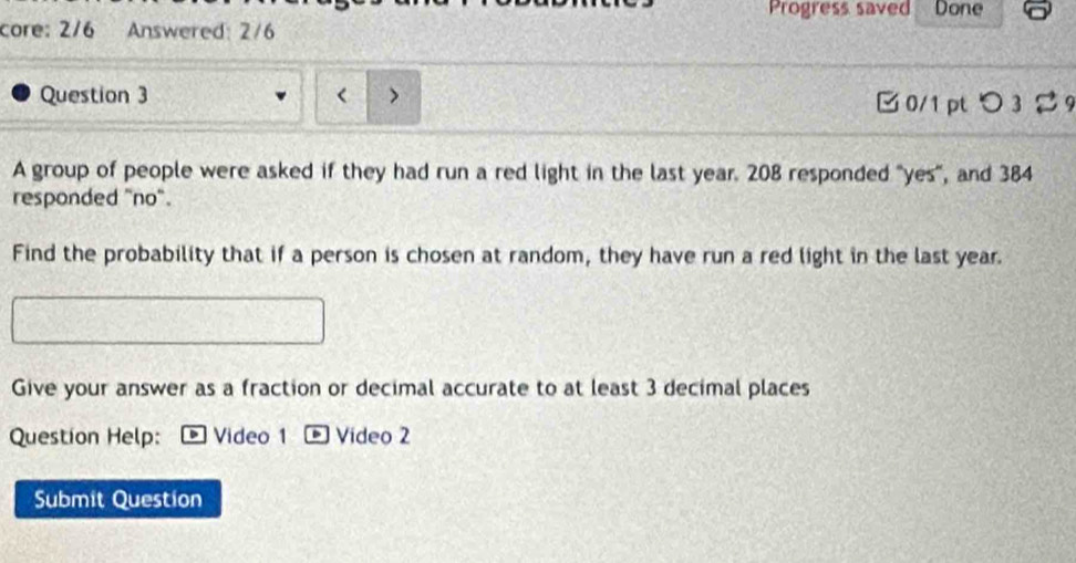 Progress saved Done 
core: 2/6 Answered: 2/6 
Question 3  > □ 0/1 pt つ 3 % 9 
A group of people were asked if they had run a red light in the last year. 208 responded "yes”, and 384
responded "no". 
Find the probability that if a person is chosen at random, they have run a red light in the last year. 
Give your answer as a fraction or decimal accurate to at least 3 decimal places 
Question Help: Video 1 - Video 2 
Submit Question