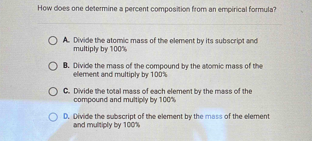 How does one determine a percent composition from an empirical formula?
A. Divide the atomic mass of the element by its subscript and
multiply by 100%
B. Divide the mass of the compound by the atomic mass of the
element and multiply by 100%
C. Divide the total mass of each element by the mass of the
compound and multiply by 100%
D. Divide the subscript of the element by the mass of the element
and multiply by 100%