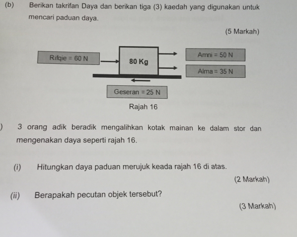 Berikan takrifan Daya dan berikan tiga (3) kaedah yang digunakan untuk
mencari paduan daya.
(5 Markah)
) 3 orang adik beradik mengalihkan kotak mainan ke dalam stor dan
mengenakan daya seperti rajah 16.
(i) Hitungkan daya paduan merujuk keada rajah 16 di atas.
(2 Markah)
(ii) Berapakah pecutan objek tersebut?
(3 Markah)