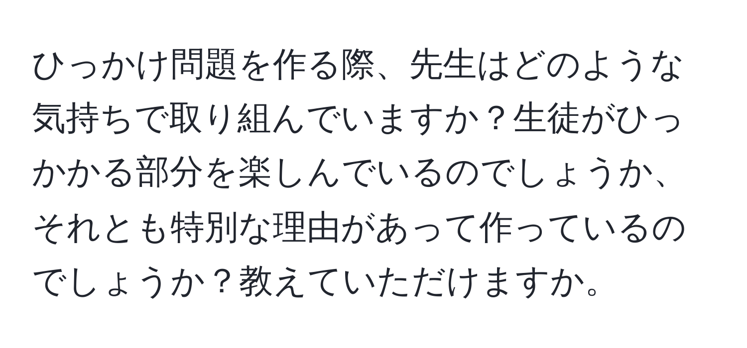 ひっかけ問題を作る際、先生はどのような気持ちで取り組んでいますか？生徒がひっかかる部分を楽しんでいるのでしょうか、それとも特別な理由があって作っているのでしょうか？教えていただけますか。