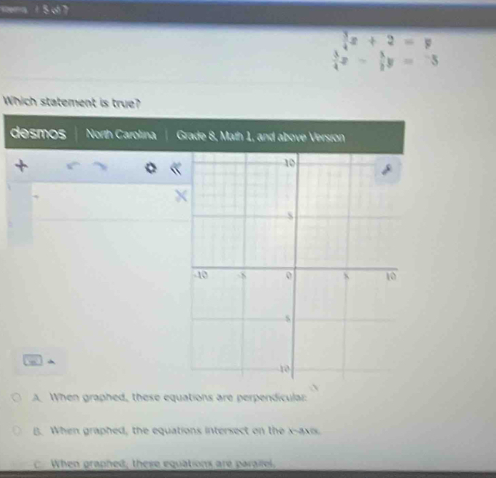 tea 1 5 of 7
 3/4 x+2=y
 3/4 x- 3/2 y=-5
Which statement is true?
desmos North Carolina
A. When graphed, these equations are perpendicular:
B. When graphed, the equations intersect on the x-axis
When graphed, these equations are parailel,