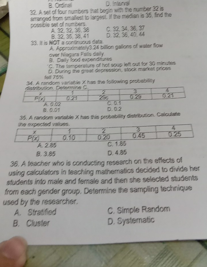 B. Ordinal D. Interval
32. A set of four numbers that begin with the number 32 is
arranged from smallest to largest. If the median is 35, find the
possible set of numbers.
A. 32, 32, 38, 38 C. 32, 34, 36, 37
B. 32,35, 38, 41 D. 32, 36, 40, 44
33. It is NOT a contínuous data.
A. Approximately3.24 billion gallions of water flow
over Niagara Fallis daily.
B. Dailly food expenditures
*C. The temperature of hot soup left out for 30 minutes
D. During the great depression, stock market prices
felll 75%
34. A random variable X has the following probabillity
B. 0.01 D. 0.2
35. A random variable X has this probability distribution. Calculate
A. 2.85
B. 3.85 D. 4.85
36. A teacher who is conducting research on the effects of
using calculators in teaching mathematics decided to divide her 
students into male and female and then she selected students 
from each gender group. Determine the sampling technique
used by the researcher.
A. Stratified C. Simple Random
B. Cluster D. Systematic