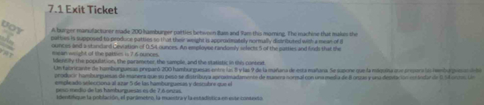 7.1 Exit Ticket 
Uoy A burger manufacturer made 200 hamburger patties between Bam and 9am this morning. The machine that makes the 
patties is supposed to produce patties so that their weight is approximately normally distributed with a mean of 8
g
ounces and a standard Deviation of 0.54 ounces. An employee randomly selects 5 of the patties and finds that the 
AT mean weight of the patties is 7.6 ounces. 
Identify the population, the parameter, the sample, and the statistic in this context. 
Un fabricante de hamburguesas preparó 200 hamburguesas entre las 8 y las 9 de la mañana de esta mañana. Se supone que la máquina que prepara las hembarpuesa dnñea 
producir hamburguesas de manera que su peso se distribuya aproximadamente de manera normal con una media de B onzas y una desvlación estándar de 0.54 ontes. Un 
empleado selecciona al azar 5 de las hamburguesas y descubre que el 
peso medio de las hamburguesas es de 7,6 onzas 
Identifique la población, el parámetro, la muestra y la estadística en este contexto.