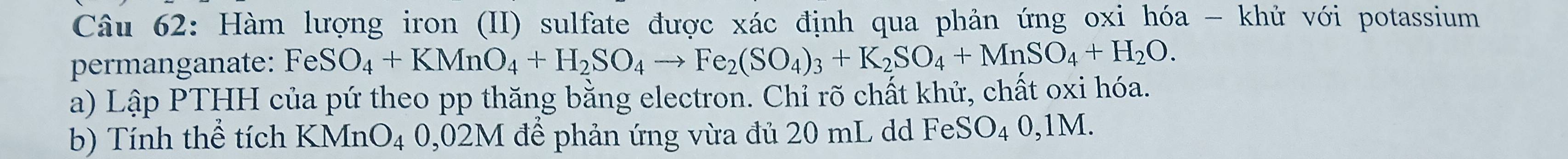 Hàm lượng iron (II) sulfate được xác định qua phản ứng oxi hóa - khử với potassium 
permanganate: FeSO_4+KMnO_4+H_2SO_4to Fe_2(SO_4)_3+K_2SO_4+MnSO_4+H_2O. 
a) Lập PTHH của pứ theo pp thăng bằng electron. Chỉ rõ chất khử, chất oxi hóa. 
b) Tính thể tích Z KMnO_4 4 0,02M để phản ứng vừa đủ 20 mL dd FeS O_40,1N M.