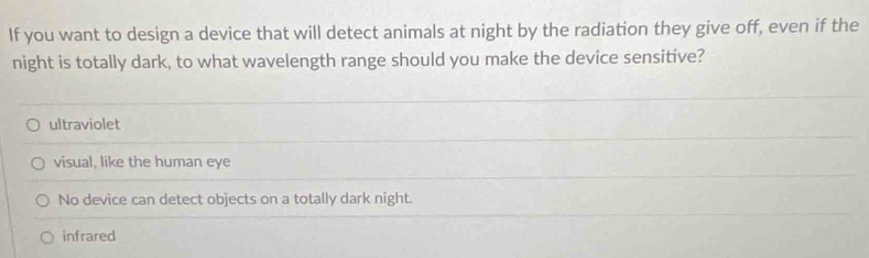 If you want to design a device that will detect animals at night by the radiation they give off, even if the
night is totally dark, to what wavelength range should you make the device sensitive?
ultraviolet
visual, like the human eye
No device can detect objects on a totally dark night.
infrared