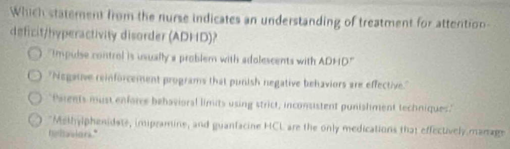 Which statement from the nurse indicates an understanding of treatment for attention-
deficit/hyperactivity disorder (ADHD)?
Impulse control is usually a problem with adolescents with ADHD"
"Negative reinforcement programs that punish negative behaviors are effective."
Patents must enfores bebavioral limits using strict, inconsistent punishment techniques.'
"Methylphenidate, imipramine, and guanfacine HCL are the only medications that effectively manage
nhovlors."